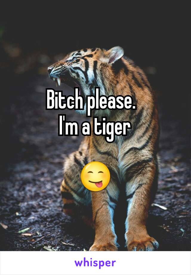 Bitch please.  
I'm a tiger

😋