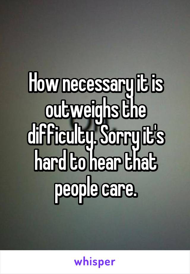 How necessary it is outweighs the difficulty. Sorry it's hard to hear that people care.