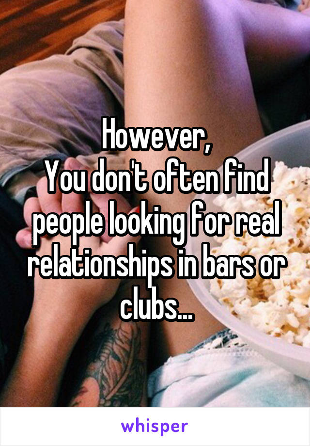 However,
You don't often find people looking for real relationships in bars or clubs...