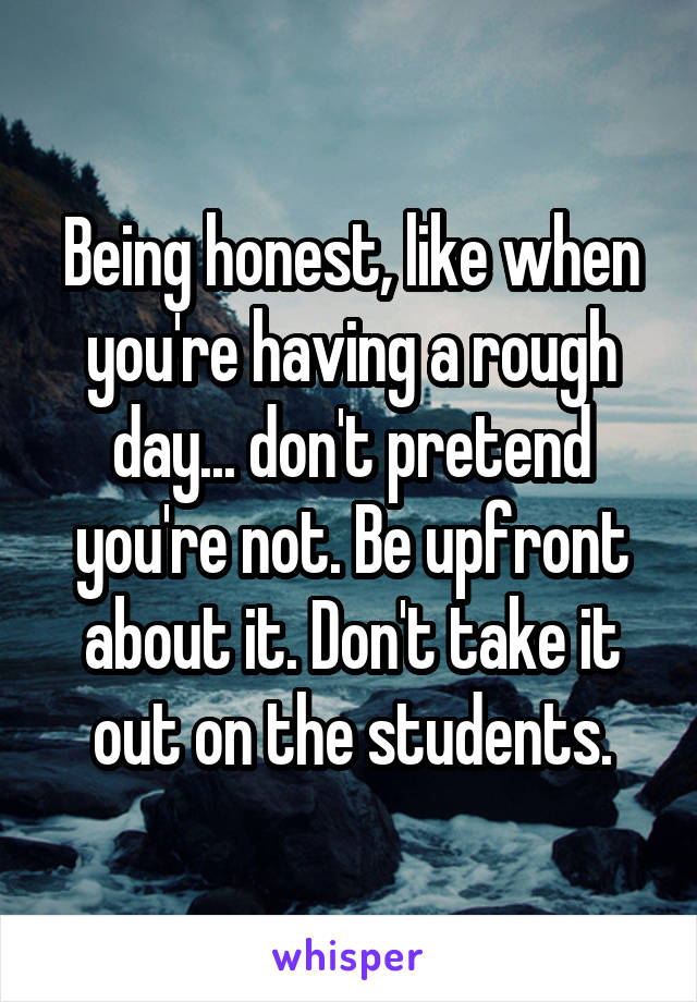Being honest, like when you're having a rough day... don't pretend you're not. Be upfront about it. Don't take it out on the students.