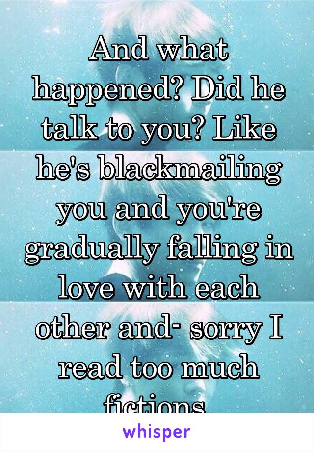 And what happened? Did he talk to you? Like he's blackmailing you and you're gradually falling in love with each other and- sorry I read too much fictions 