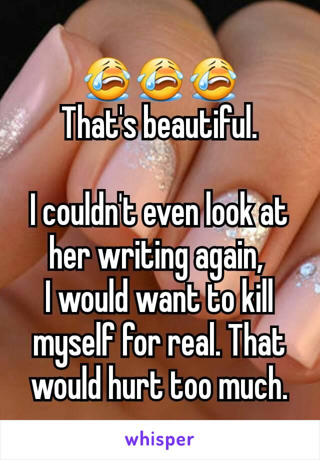 😭😭😭
That's beautiful.

I couldn't even look at her writing again, 
I would want to kill myself for real. That would hurt too much.