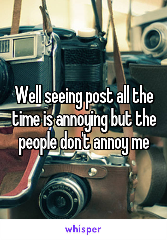 Well seeing post all the time is annoying but the people don't annoy me