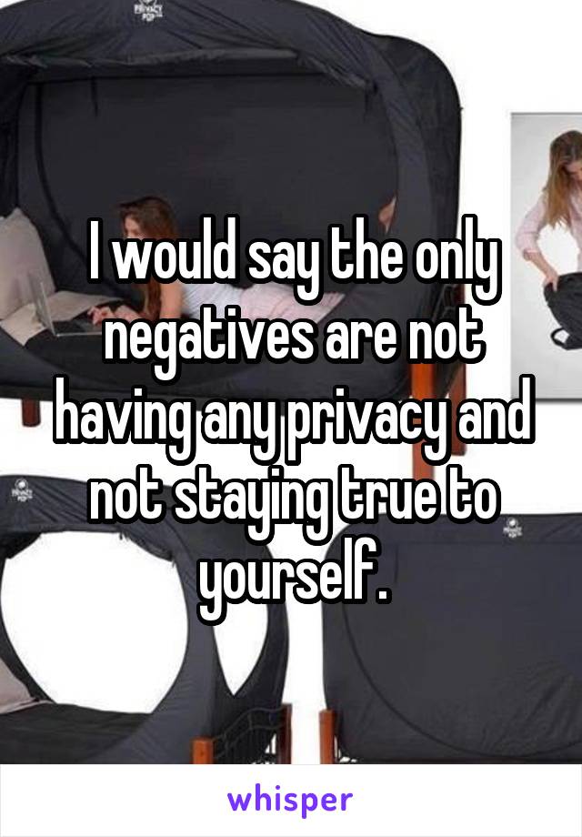 I would say the only negatives are not having any privacy and not staying true to yourself.