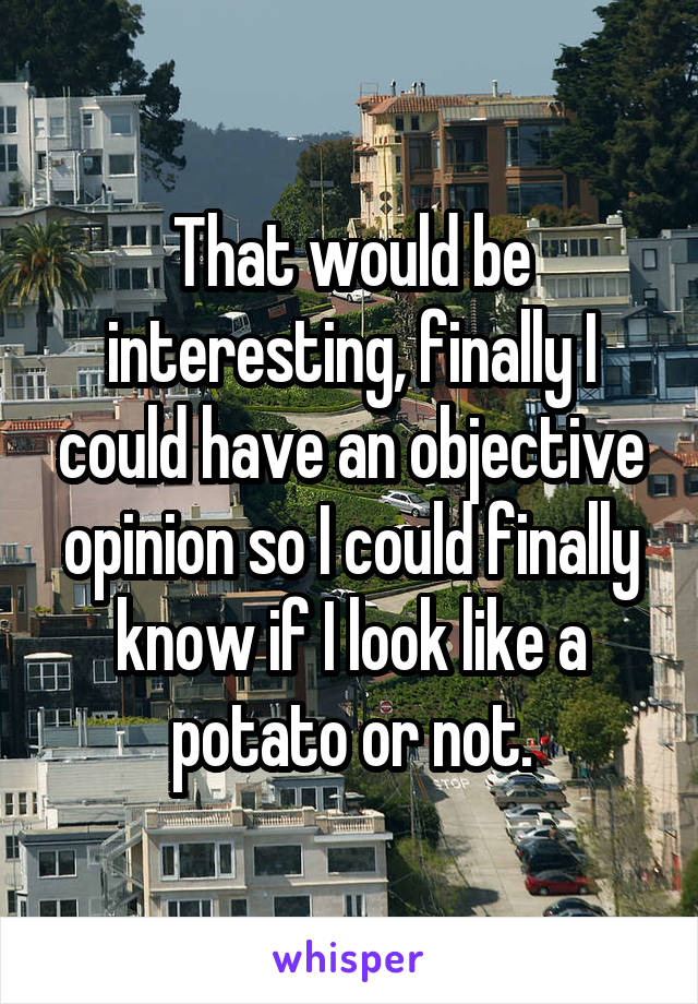 That would be interesting, finally I could have an objective opinion so I could finally know if I look like a potato or not.