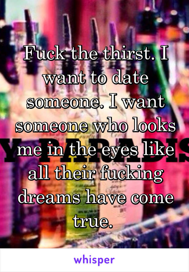 Fuck the thirst. I want to date someone. I want someone who looks me in the eyes like all their fucking dreams have come true. 