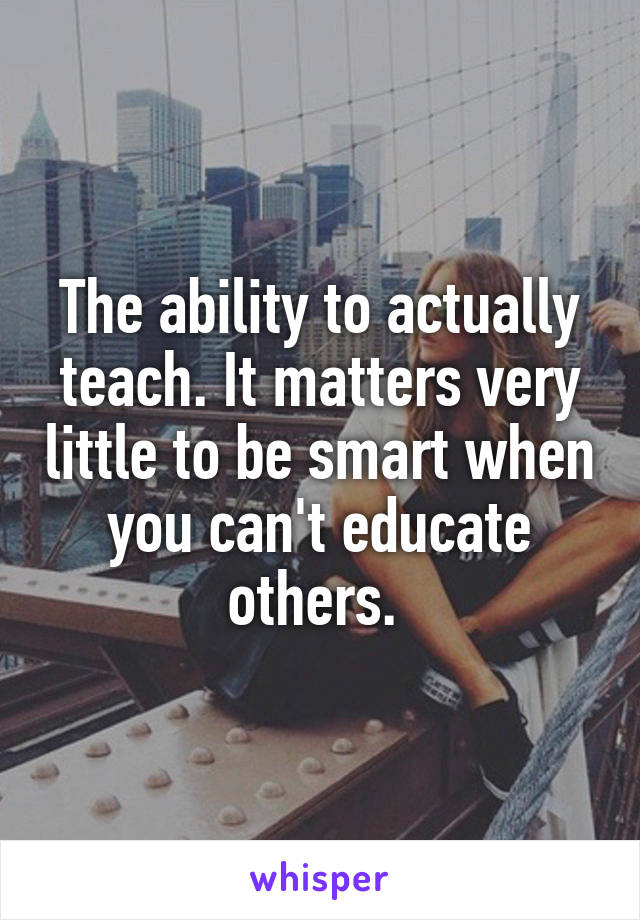 The ability to actually teach. It matters very little to be smart when you can't educate others. 