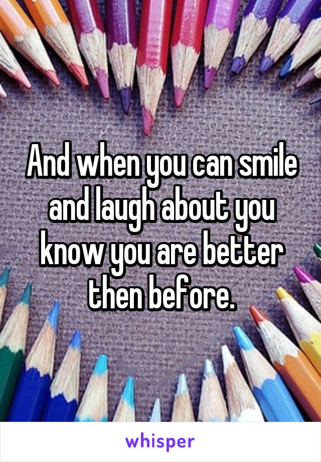 And when you can smile and laugh about you know you are better then before.