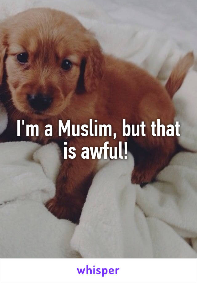 I'm a Muslim, but that is awful! 