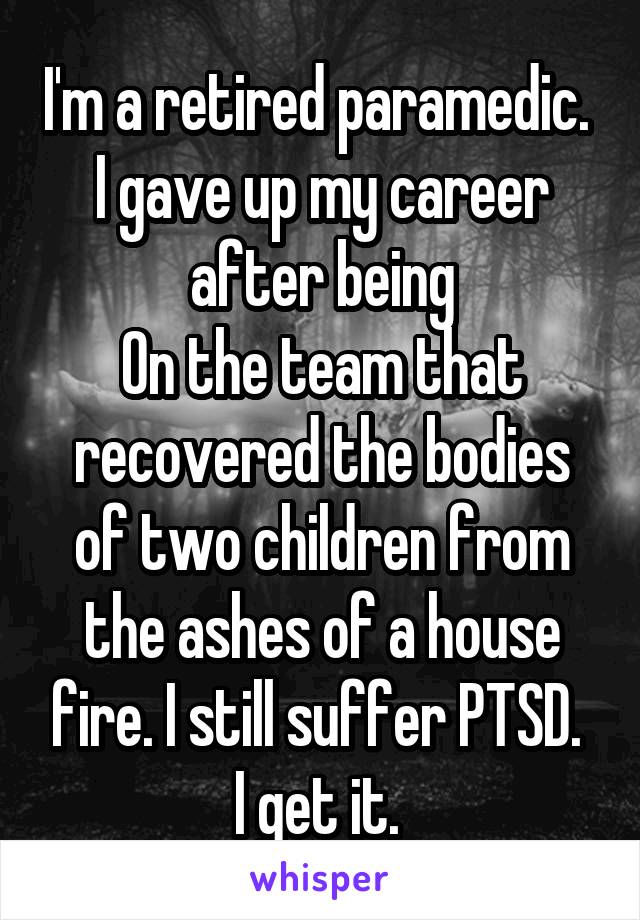 I'm a retired paramedic. 
I gave up my career after being
On the team that recovered the bodies of two children from the ashes of a house fire. I still suffer PTSD. 
I get it. 