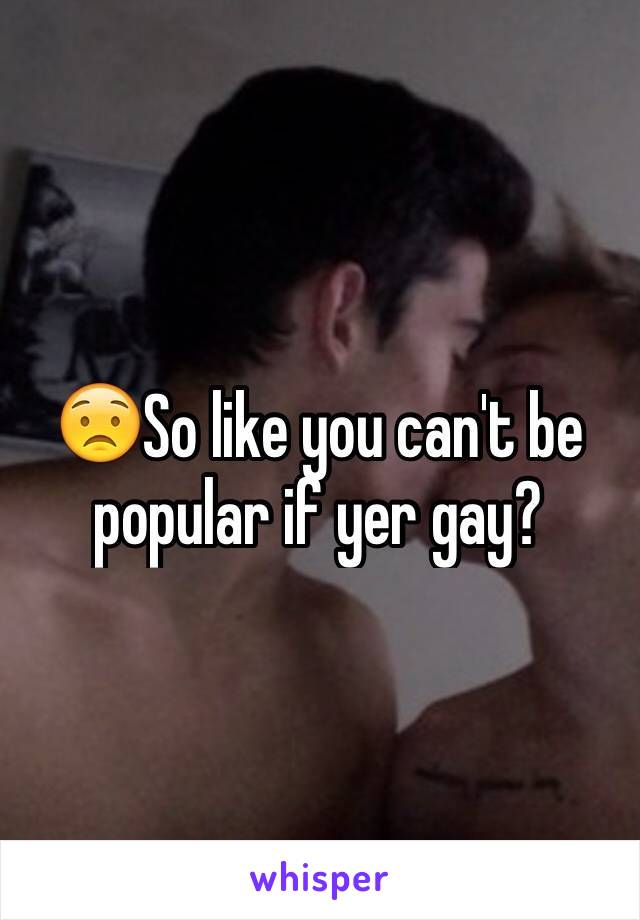 😟So like you can't be popular if yer gay? 