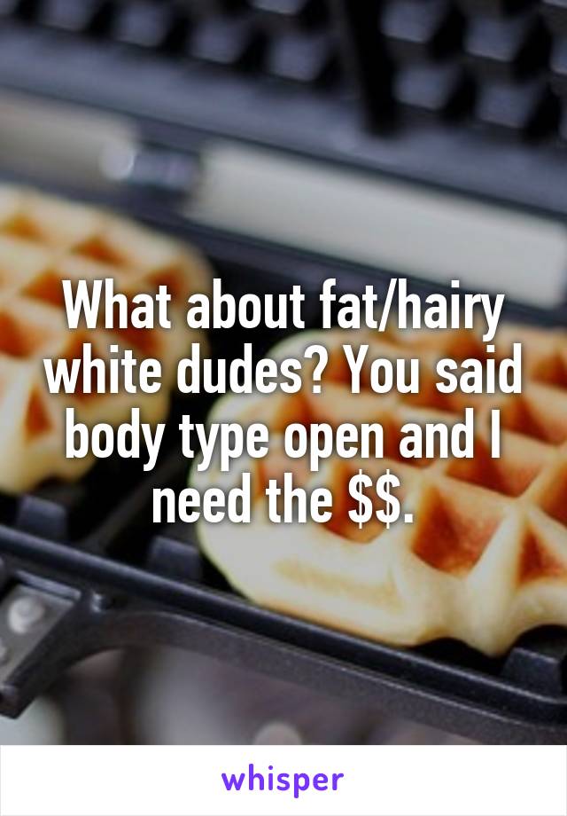 What about fat/hairy white dudes? You said body type open and I need the $$.