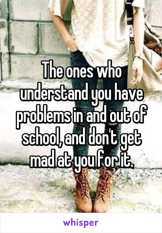 The ones who understand you have problems in and out of school, and don't get mad at you for it.
