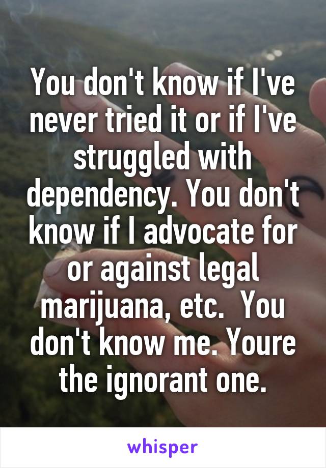 You don't know if I've never tried it or if I've struggled with dependency. You don't know if I advocate for or against legal marijuana, etc.  You don't know me. Youre the ignorant one.
