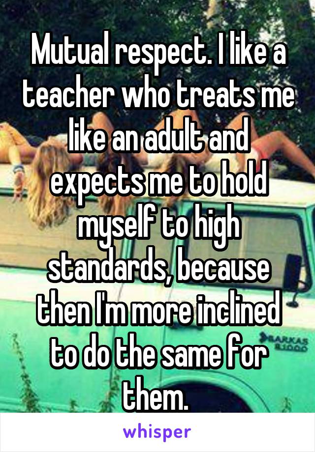 Mutual respect. I like a teacher who treats me like an adult and expects me to hold myself to high standards, because then I'm more inclined to do the same for them. 