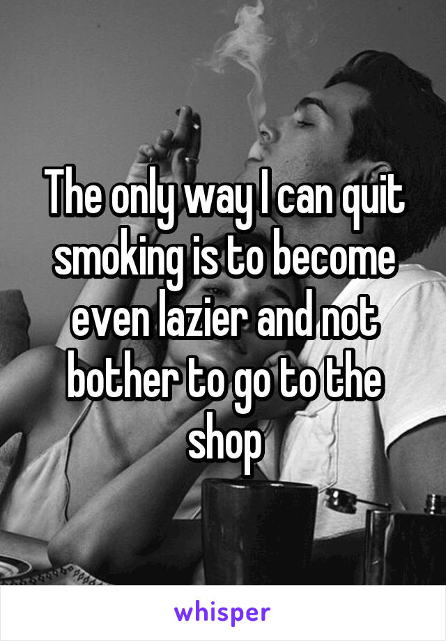 The only way I can quit smoking is to become even lazier and not bother to go to the shop