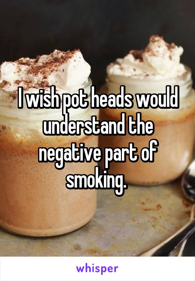 I wish pot heads would understand the negative part of smoking. 