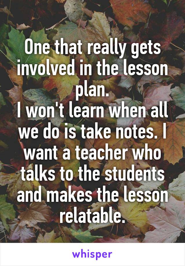 One that really gets involved in the lesson plan.
I won't learn when all we do is take notes. I want a teacher who talks to the students and makes the lesson relatable.