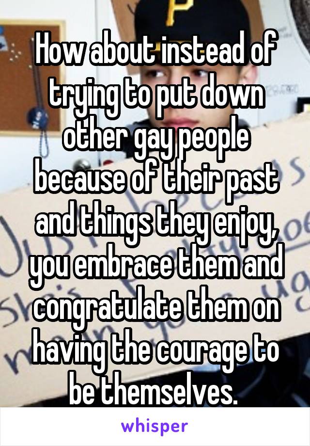 How about instead of trying to put down other gay people because of their past and things they enjoy, you embrace them and congratulate them on having the courage to be themselves. 