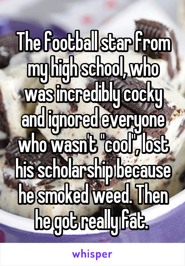 The football star from my high school, who was incredibly cocky and ignored everyone who wasn't "cool", lost his scholarship because he smoked weed. Then he got really fat. 