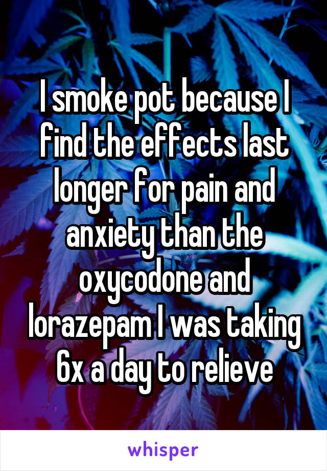 I smoke pot because I find the effects last longer for pain and anxiety than the oxycodone and lorazepam I was taking 6x a day to relieve