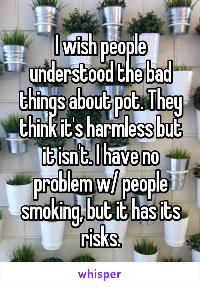 I wish people understood the bad things about pot. They think it's harmless but it isn't. I have no problem w/ people smoking, but it has its risks.
