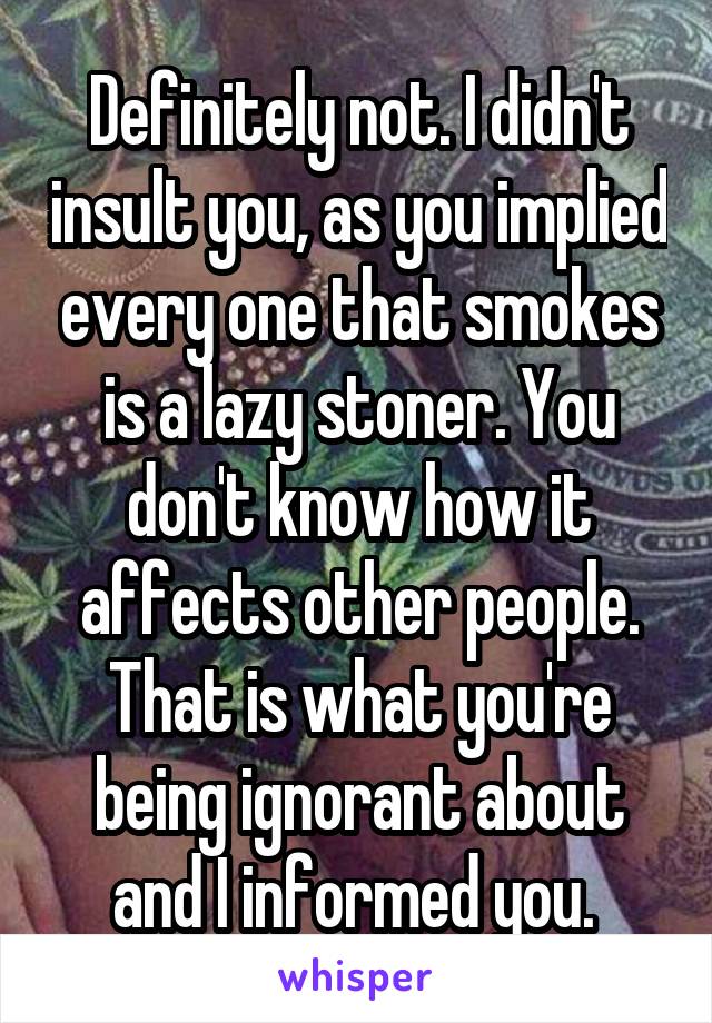Definitely not. I didn't insult you, as you implied every one that smokes is a lazy stoner. You don't know how it affects other people. That is what you're being ignorant about and I informed you. 