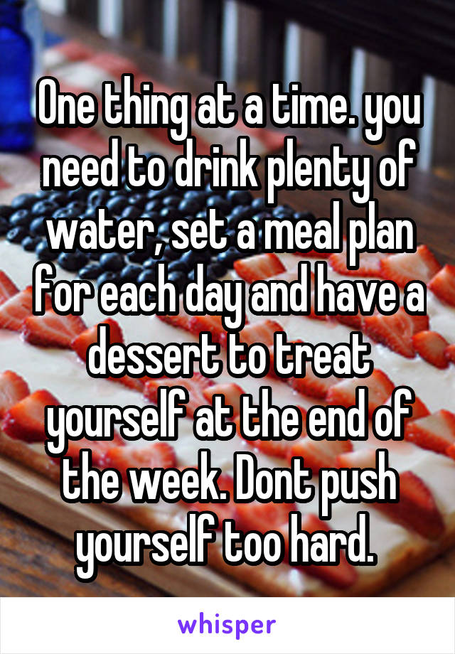 One thing at a time. you need to drink plenty of water, set a meal plan for each day and have a dessert to treat yourself at the end of the week. Dont push yourself too hard. 