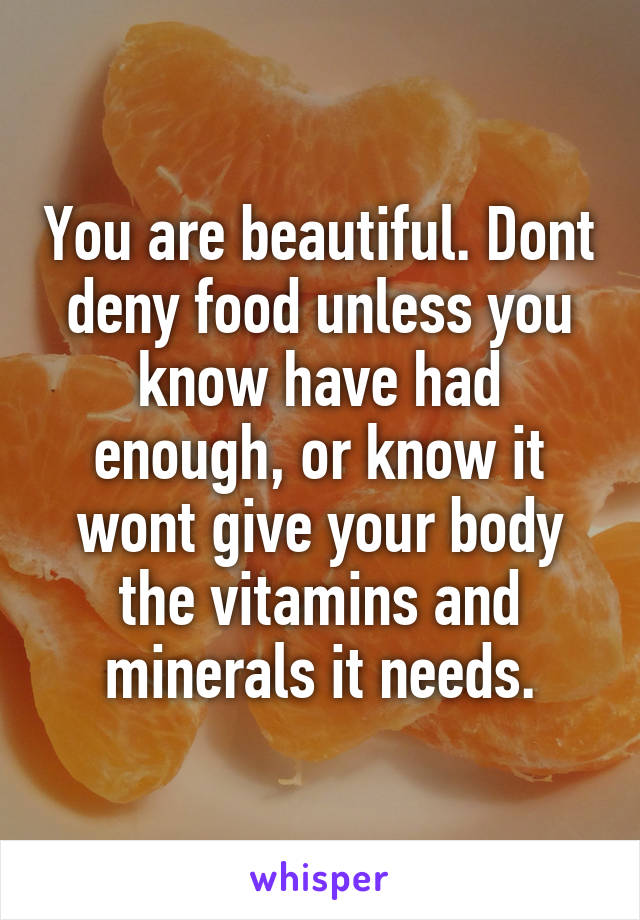 You are beautiful. Dont deny food unless you know have had enough, or know it wont give your body the vitamins and minerals it needs.