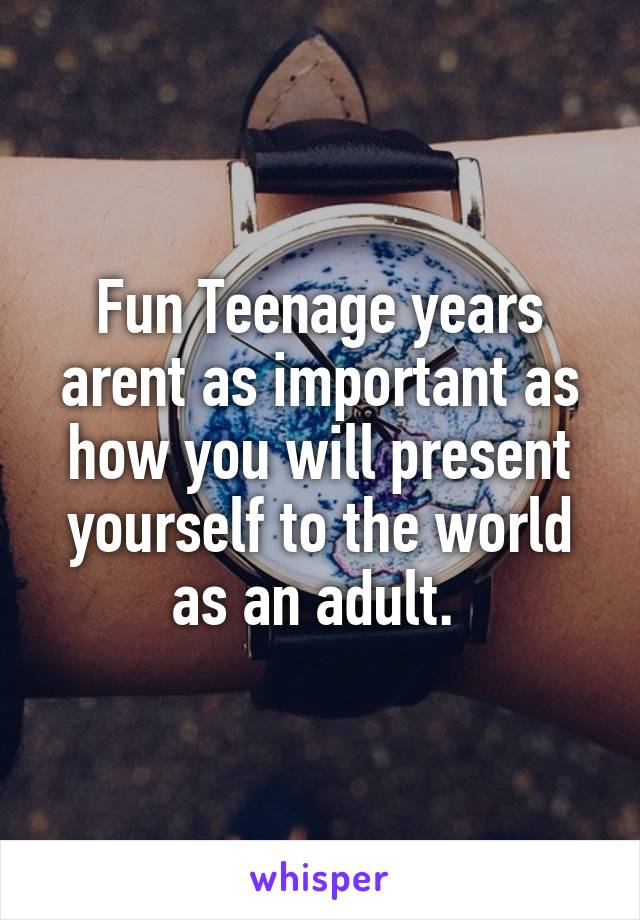 Fun Teenage years arent as important as how you will present yourself to the world as an adult. 