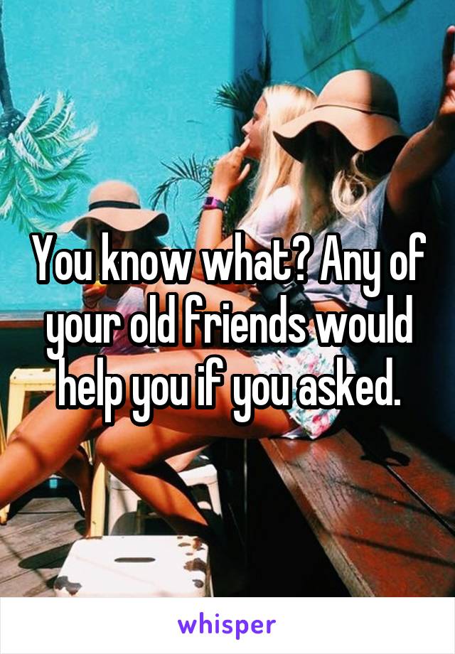 You know what? Any of your old friends would help you if you asked.