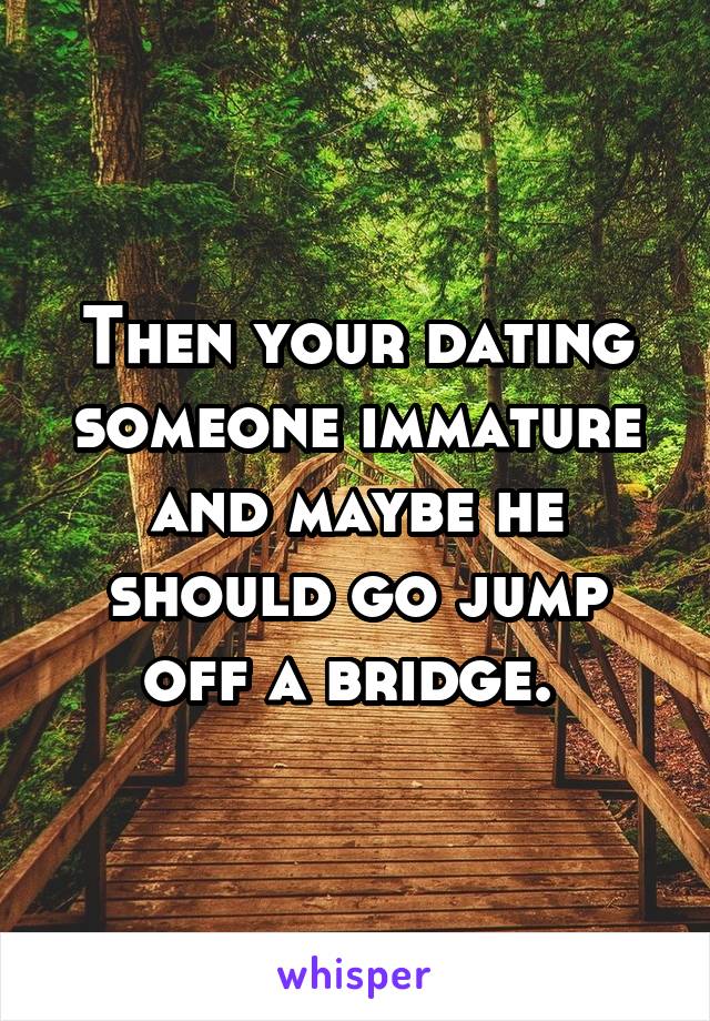 Then your dating someone immature and maybe he should go jump off a bridge. 