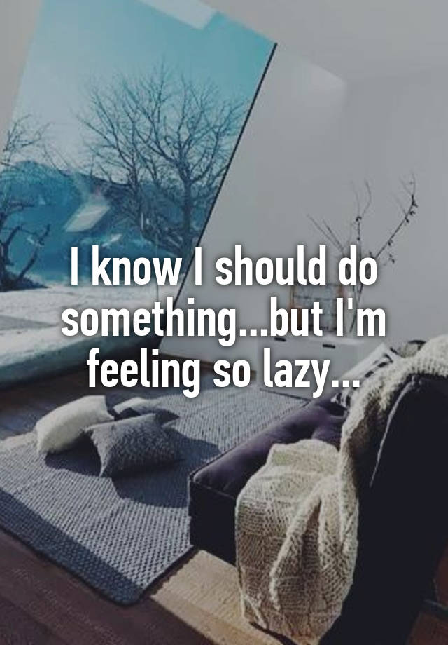 I know I should do something...but I'm feeling so lazy...