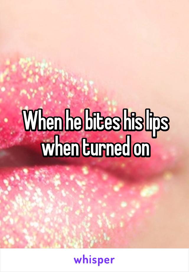 When he bites his lips when turned on