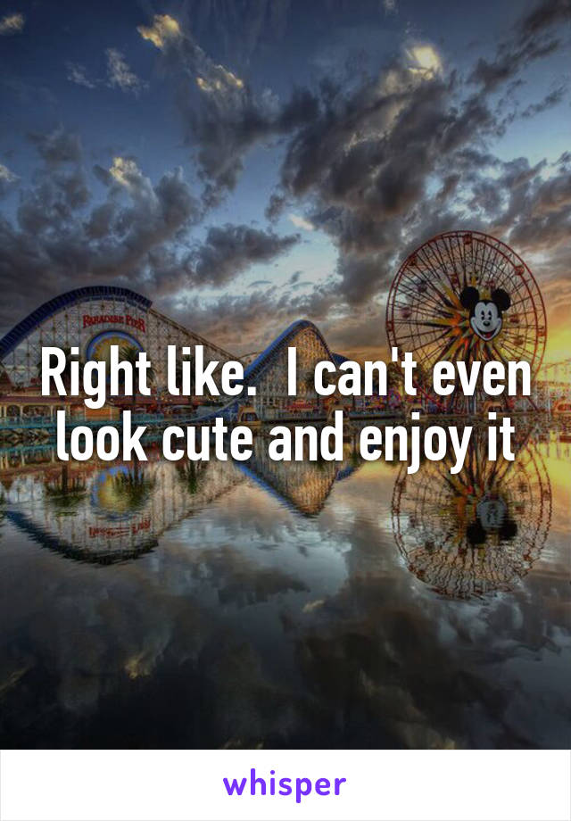 Right like.  I can't even look cute and enjoy it