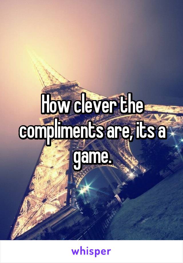 How clever the compliments are, its a game.