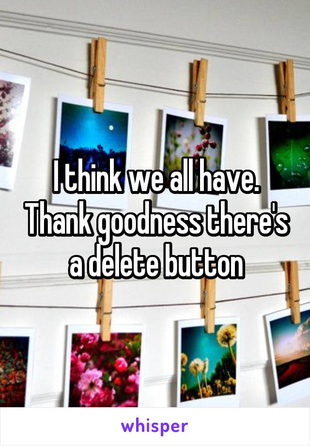 I think we all have. Thank goodness there's a delete button