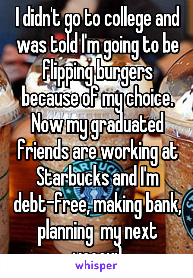 I didn't go to college and was told I'm going to be flipping burgers because of my choice. Now my graduated friends are working at Starbucks and I'm debt-free, making bank, planning  my next vacay:)