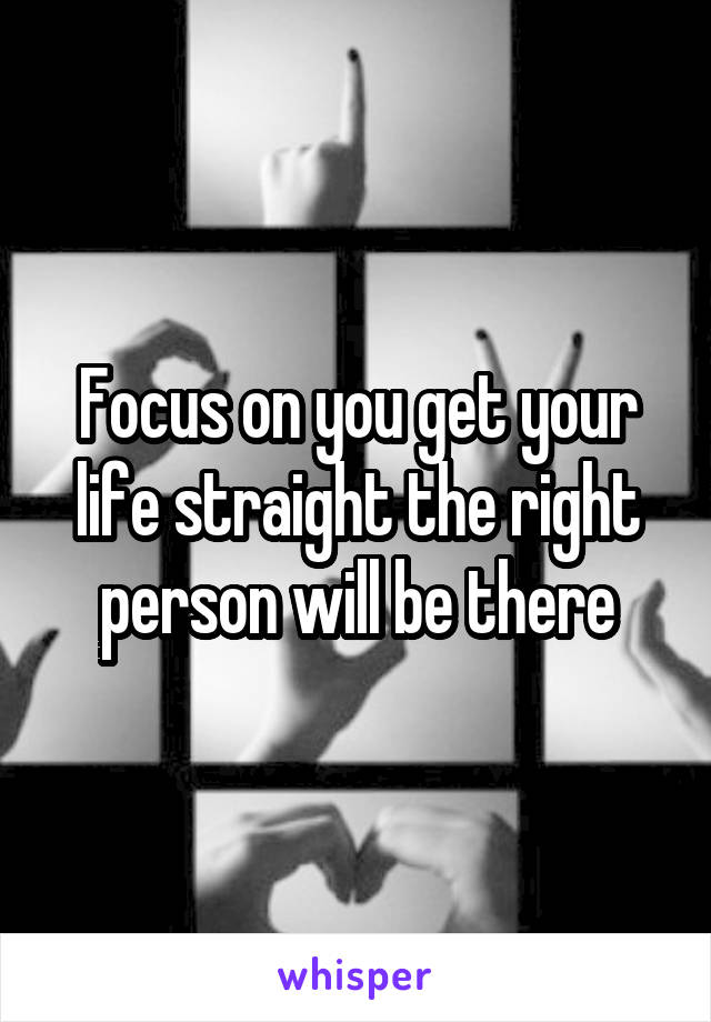 Focus on you get your life straight the right person will be there