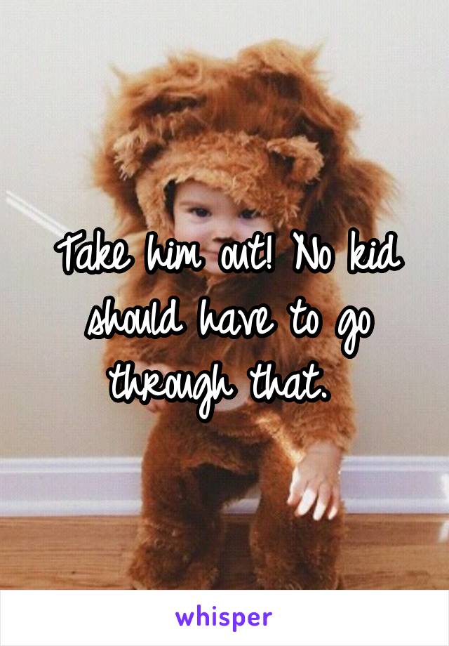 Take him out! No kid should have to go through that. 