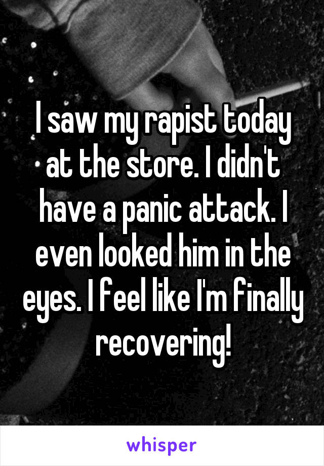 I saw my rapist today at the store. I didn't have a panic attack. I even looked him in the eyes. I feel like I'm finally recovering!
