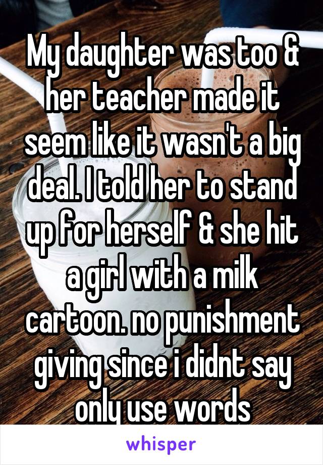 My daughter was too & her teacher made it seem like it wasn't a big deal. I told her to stand up for herself & she hit a girl with a milk cartoon. no punishment giving since i didnt say only use words