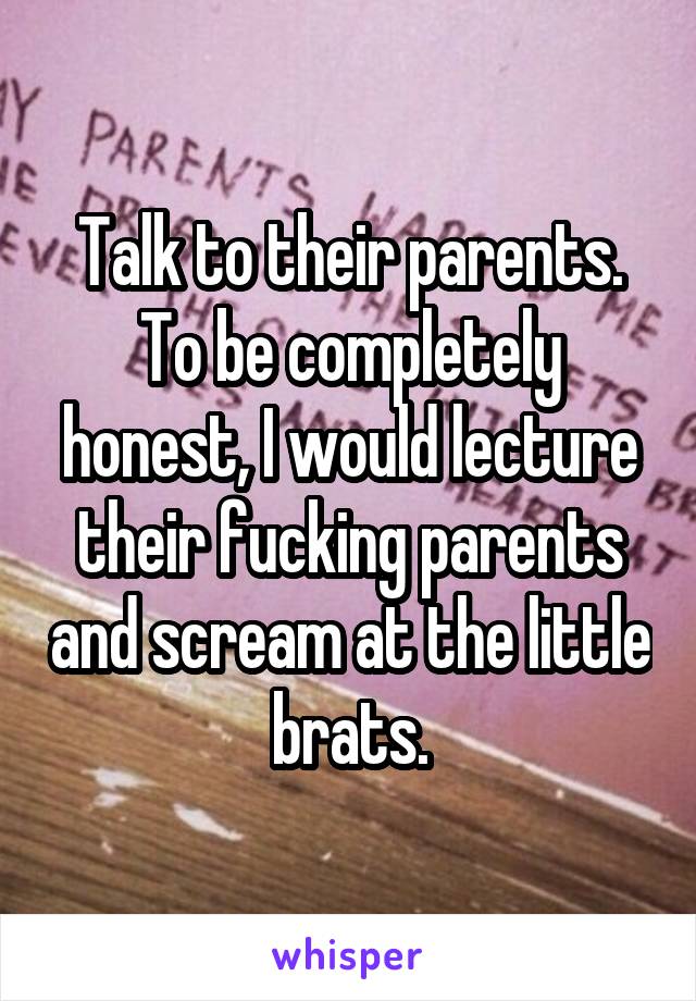 Talk to their parents. To be completely honest, I would lecture their fucking parents and scream at the little brats.