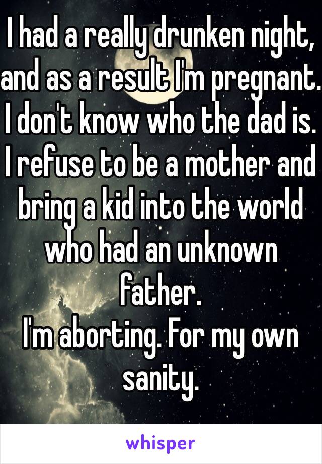I had a really drunken night, and as a result I'm pregnant. 
I don't know who the dad is. 
I refuse to be a mother and bring a kid into the world who had an unknown father. 
I'm aborting. For my own sanity. 