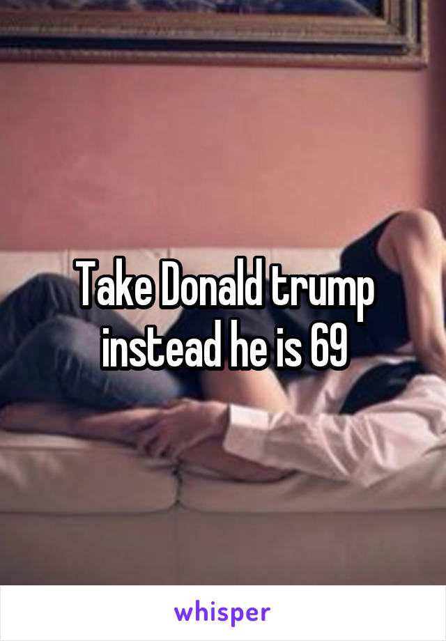 Take Donald trump instead he is 69