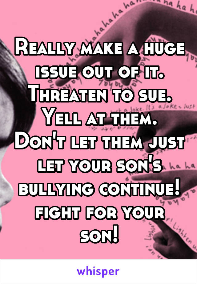 Really make a huge issue out of it. Threaten to sue. Yell at them. Don't let them just let your son's bullying continue! fight for your son!