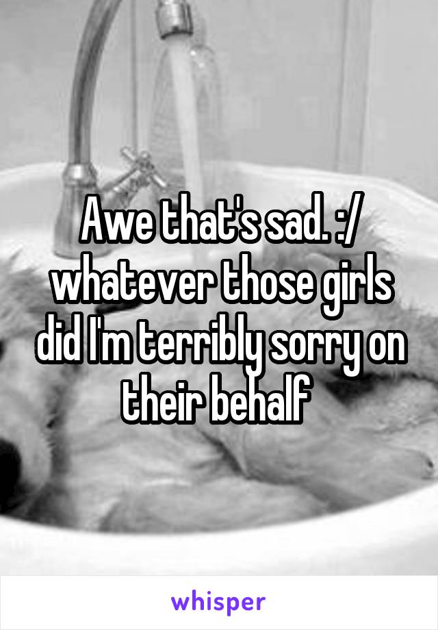 Awe that's sad. :/ whatever those girls did I'm terribly sorry on their behalf 