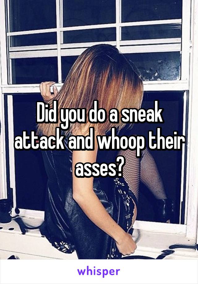 Did you do a sneak attack and whoop their asses?