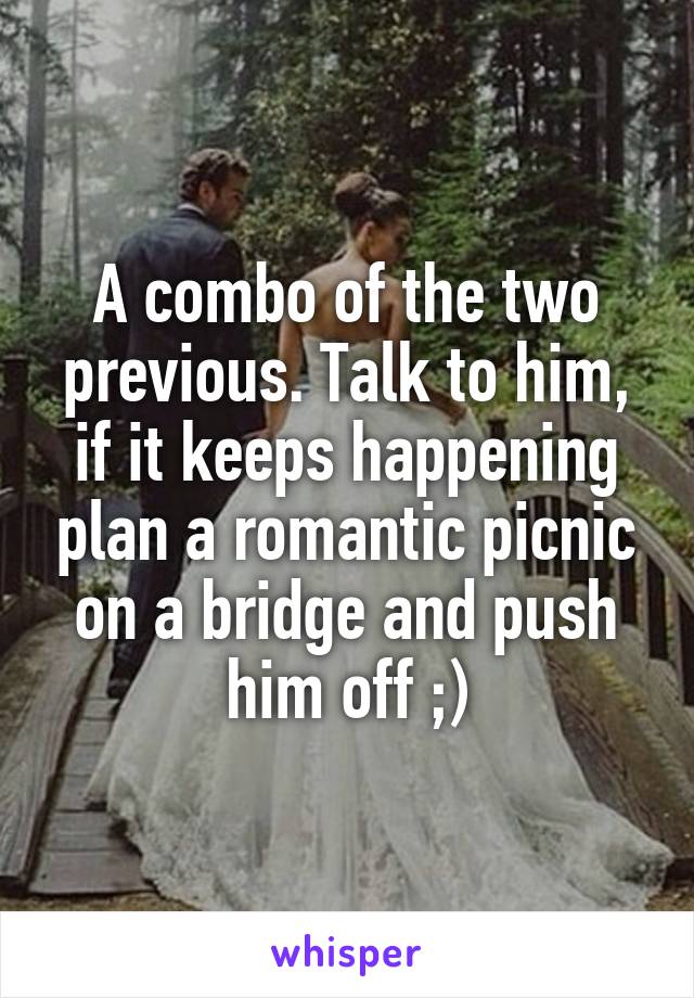 A combo of the two previous. Talk to him, if it keeps happening plan a romantic picnic on a bridge and push him off ;)