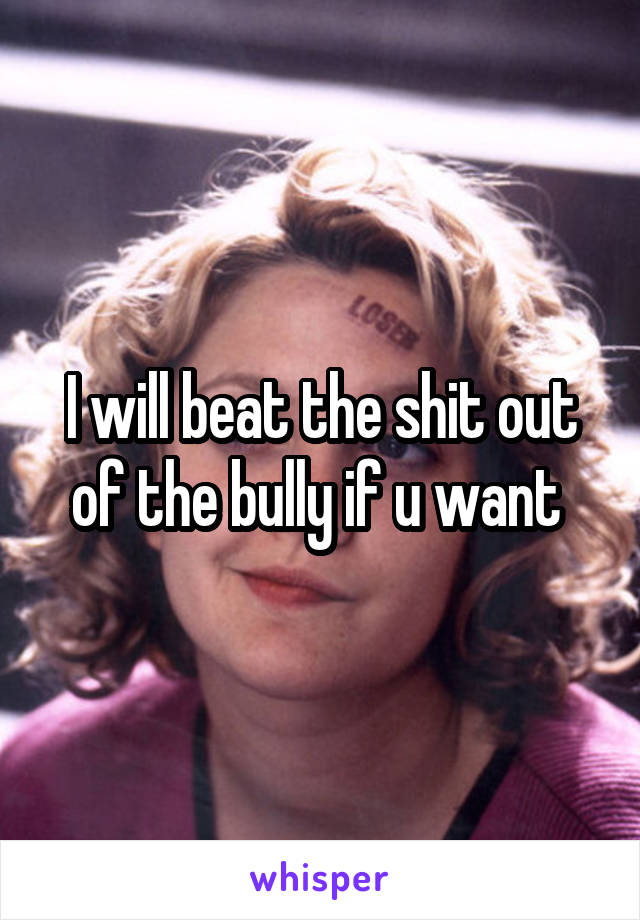 I will beat the shit out of the bully if u want 